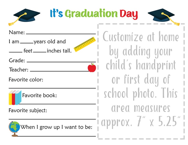 May include: A printable graduation day activity sheet with a graduation cap, ruler, apple, and book icons. It includes fields to fill in with personal information, such as name, age, height, grade, teacher, favorite color, favorite book, and favorite subject. It also includes a space to add a handprint or photo. The text "It's Graduation Day" is at the top of the sheet. The text "Customize at home by adding your child's handprint or first day of school photo. This area measures approx. 7" x 5.25" is at the right side of the sheet.