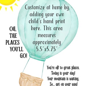 May include: A light blue hot air balloon with a brown basket. The balloon has a space for a child's handprint. The text reads "OH, THE PLACES YOU'LL GO!" and "Customize at home by adding your own child's hand print here. This area measures approximately 5.5"x5.75". You're off to great places. Today is your day! Your mountain is waiting, So... get on your way! - Dr. Seuss"