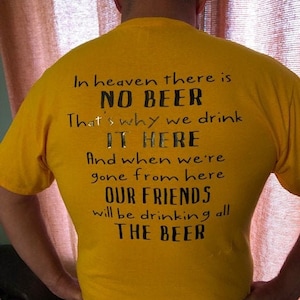 May include: Yellow t-shirt with black text. The text reads: "In heaven there is NO BEER. That's why we drink IT HERE. And when we're gone from here OUR FRIENDS will be drinking all THE BEER."