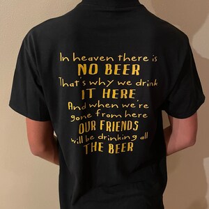 May include: Black t-shirt with gold text. The text reads: "In heaven there is NO BEER. That's why we drink IT HERE. And when we're gone from here OUR FRIENDS will be drinking all THE BEER."