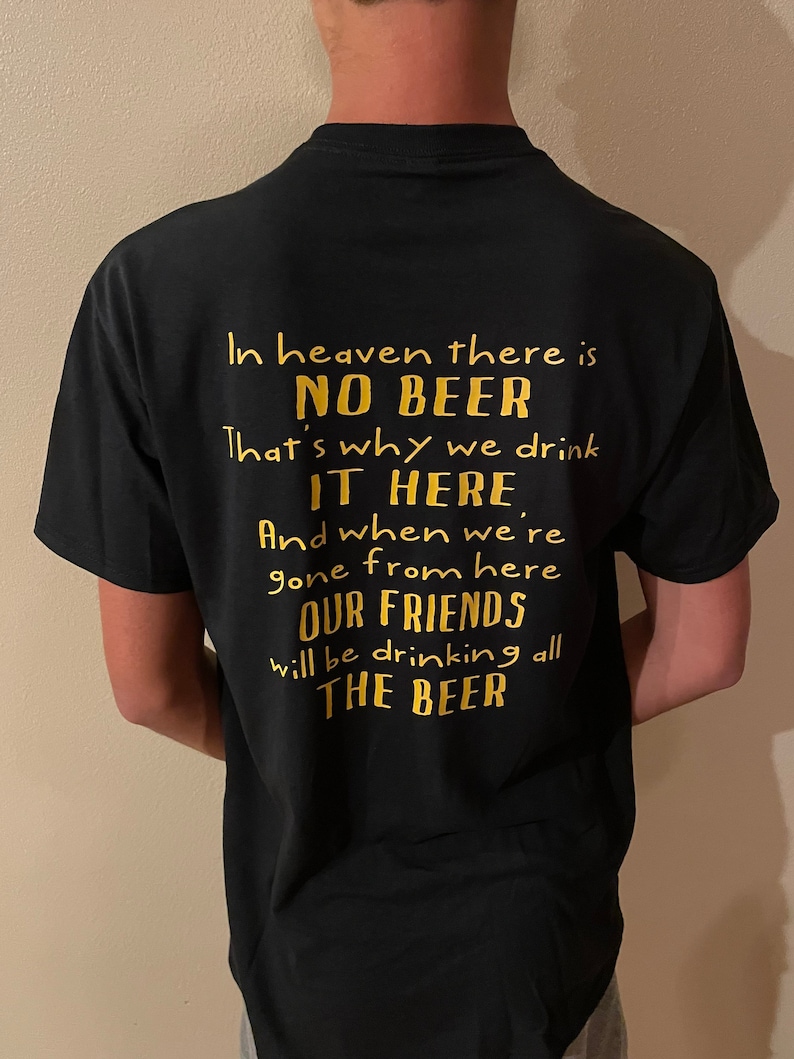 May include: Black t-shirt with gold text. The text reads: "In heaven there is NO BEER. That's why we drink IT HERE. And when we're gone from here OUR FRIENDS will be drinking all THE BEER."