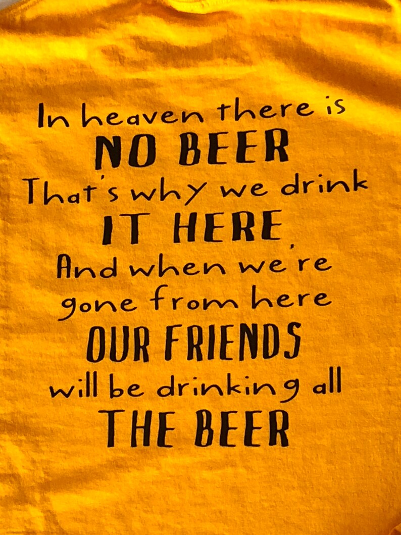 May include: Mustard yellow t-shirt with black text. The text reads: "In heaven there is NO BEER. That's why we drink IT HERE. And when we're gone from here OUR FRIENDS will be drinking all THE BEER."