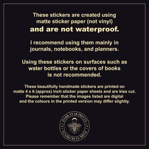 May include: Text on a black background explaining that these stickers are created using matte sticker paper and are not waterproof. The text recommends using them in journals, notebooks, and planners. The text also states that using the stickers on surfaces such as water bottles or book covers is not recommended. The text also states that the stickers are printed on 4 x 6 inch sticker paper sheets and are kiss cut. The text also states that the images listed are digital and the colours in the printed version may differ slightly. A black and white logo with the text "DARK STAR PRINTS" is in the bottom centre of the image.
