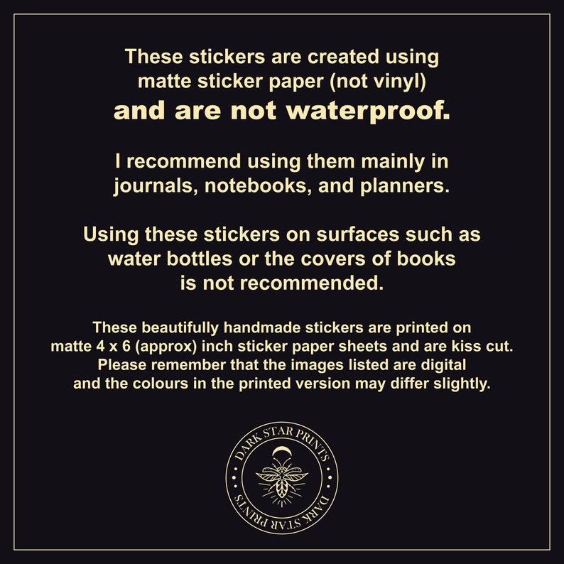 May include: Text on a black background explaining that these stickers are created using matte sticker paper and are not waterproof. The text recommends using them in journals, notebooks, and planners. The text also states that using the stickers on surfaces such as water bottles or book covers is not recommended. The text also states that the stickers are printed on 4 x 6 inch sticker paper sheets and are kiss cut. The text also states that the images listed are digital and the colours in the printed version may differ slightly. A black and white logo with the text "DARK STAR PRINTS" is in the bottom centre of the image.