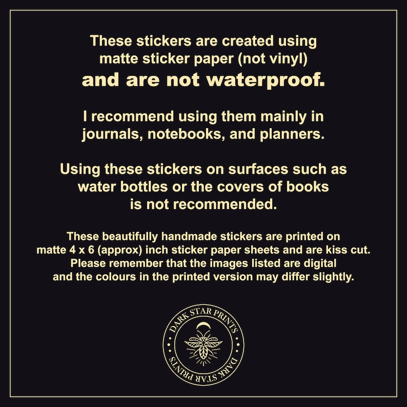 May include: Text on a black background explaining that these stickers are created using matte sticker paper and are not waterproof. The text recommends using them in journals, notebooks, and planners. The text also states that using the stickers on surfaces such as water bottles or book covers is not recommended. The text also states that the stickers are printed on 4 x 6 inch sticker paper sheets and are kiss cut. The text also states that the images listed are digital and the colors in the printed version may differ slightly. A black and white logo with the text "DARK STAR PRINTS" is in the bottom center of the image.