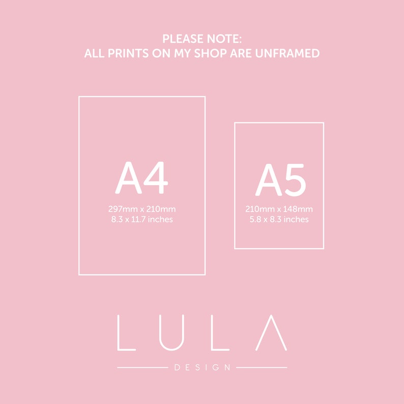 May include: A pink background with white text that reads "PLEASE NOTE: ALL PRINTS ON MY SHOP ARE UNFRAMED". Two white squares with black outlines are shown. The left square is labeled "A4" with the dimensions "297mm x 210mm" and "8.3 x 11.7 inches". The right square is labeled "A5" with the dimensions "210mm x 148mm" and "5.8 x 8.3 inches". Below the squares is the text "LULA DESIGN".
