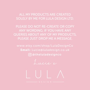 May include: Pink background with white text that reads: "ALL MY PRODUCTS ARE CREATED SOLELY BY ME FOR LULA DESIGN LTD. PLEASE DO NOT RE-CREATE OR COPY ANY WORDING. IF YOU HAVE ANY QUERIES ABOUT ANY OF MY PRODUCTS, PLEASE JUST DROP ME A MESSAGE. www.etsy.com/shop/LulaDesignCo Email: Lucie@luladesign.co.uk @theluladesignco Lucie x LULA DESIGN"