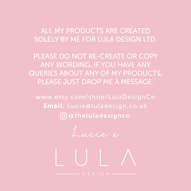 May include: Pink background with white text that reads: "ALL MY PRODUCTS ARE CREATED SOLELY BY ME FOR LULA DESIGN LTD. PLEASE DO NOT RE-CREATE OR COPY ANY WORDING. IF YOU HAVE ANY QUERIES ABOUT ANY OF MY PRODUCTS, PLEASE JUST DROP ME A MESSAGE. www.etsy.com/shop/LulaDesignCo Email: Lucie@luladesign.co.uk @theluladesignco Lucie x LULA DESIGN"