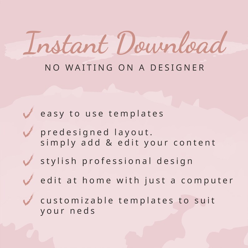 May include: Pink background with the text "Instant Download" and "NO WAITING ON A DESIGNER". A list of five checkmarks with the following text: "easy to use templates", "predesigned layout. simply add & edit your content", "stylish professional design", "edit at home with just a computer", "customizable templates to suit your needs".