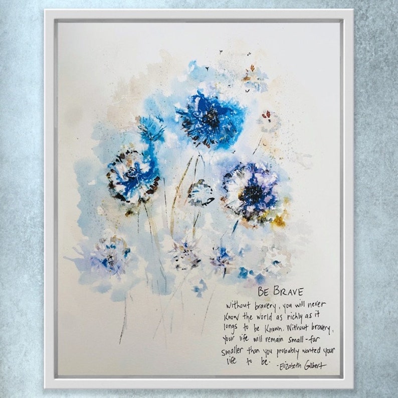 May include: Watercolor painting of blue flowers with a quote by Elizabeth Gilbert that reads "BE BRAVE without bravery, you will never know the world as richly as it longs to be known. Without bravery, your life will remain Small - far smaller than you probably wanted your life to be."