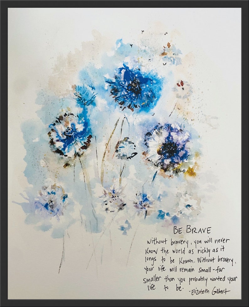 May include: Watercolor painting of blue flowers with a quote by Elizabeth Gilbert: "BE BRAVE without bravery, you will never Know the world as richly as it longs to be known. Without bravery, Your life will remain Small-far smaller than you probably wanted your life to be."