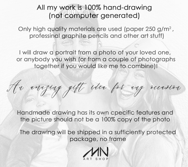 May include: A black and white pencil drawing of a family portrait. The drawing is a gift idea for any occasion. The text reads "All my work is 100% hand-drawing (not computer generated)". "Only high quality materials are used (paper 250 g/m&sup2;, professional graphite pencils and other art stuff)". "I will draw a portrait from a photo of your loved one, or anybody you wish (or from a couple of photographs together if you would like me to combine)!". "An amazing gift idea for any occasion". "Handmade drawing has its own specific features and the picture should not be a 100% copy of the photo". "The drawing will be shipped in a sufficiently protected package, no frame". "MN ART SHOP"