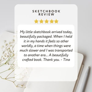 May include: A five-star review for a sketchbook. The review reads: "My little sketchbook arrived today, beautifully packaged. When I held it in my hands it feels so other worldly, a time when things were much slower and I was transported to another era... A beautifully crafted book. Thank you. - Tina"