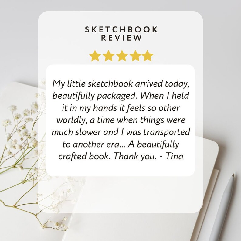 May include: A five-star review for a sketchbook. The review reads: "My little sketchbook arrived today, beautifully packaged. When I held it in my hands it feels so other worldly, a time when things were much slower and I was transported to another era... A beautifully crafted book. Thank you. - Tina"