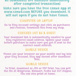 May include: A pink, yellow, blue, and gray graphic with instructions on how to download digital files from Etsy. The text reads "How to download! All downloads are available immediately after completed transaction! Make sure you have the free Canva app at www.canva.com BEFORE you download. It will not open if you do not have Canva. COMPUTER OR LAPTOP Go to Etsy account settings and click on purchases and reviews. Download files from my shop. CHECKED OUT AS A GUEST Your download link is automatically emailed to your Etsy registered email address. Update your email before purchase to make sure you get it sent to the correct email address. MOBILE DEVICE Please use your browser on your mobile and log into your Etsy account. Etsy app doesnt offer download files. MOBILE DEVICE To Print, download as JPG or PDF Print. You can print the file at Walgreens, Walmart, FedEx but NOT Staples. You can also print at home. If you have any questions not covered here or need any extra help, Please message me!"