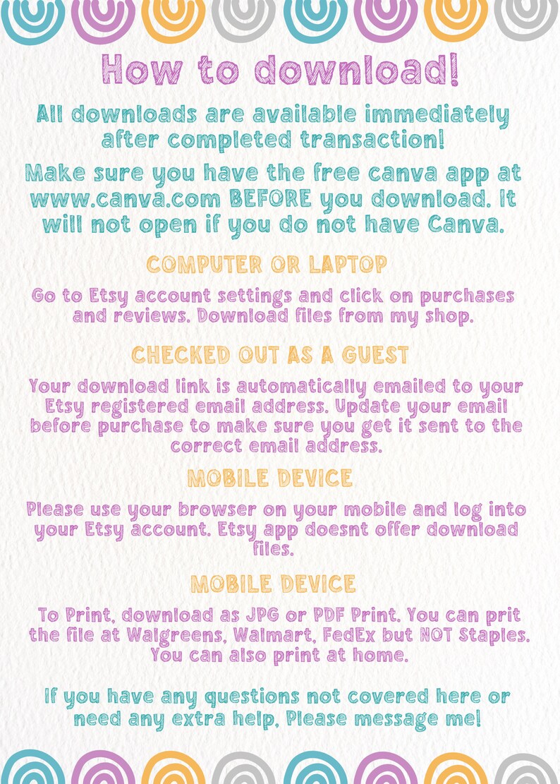 May include: A pink, yellow, blue, and gray graphic with instructions on how to download digital files from Etsy. The text reads "How to download! All downloads are available immediately after completed transaction! Make sure you have the free Canva app at www.canva.com BEFORE you download. It will not open if you do not have Canva. COMPUTER OR LAPTOP Go to Etsy account settings and click on purchases and reviews. Download files from my shop. CHECKED OUT AS A GUEST Your download link is automatically emailed to your Etsy registered email address. Update your email before purchase to make sure you get it sent to the correct email address. MOBILE DEVICE Please use your browser on your mobile and log into your Etsy account. Etsy app doesnt offer download files. MOBILE DEVICE To Print, download as JPG or PDF Print. You can print the file at Walgreens, Walmart, FedEx but NOT Staples. You can also print at home. If you have any questions not covered here or need any extra help, Please message me!"