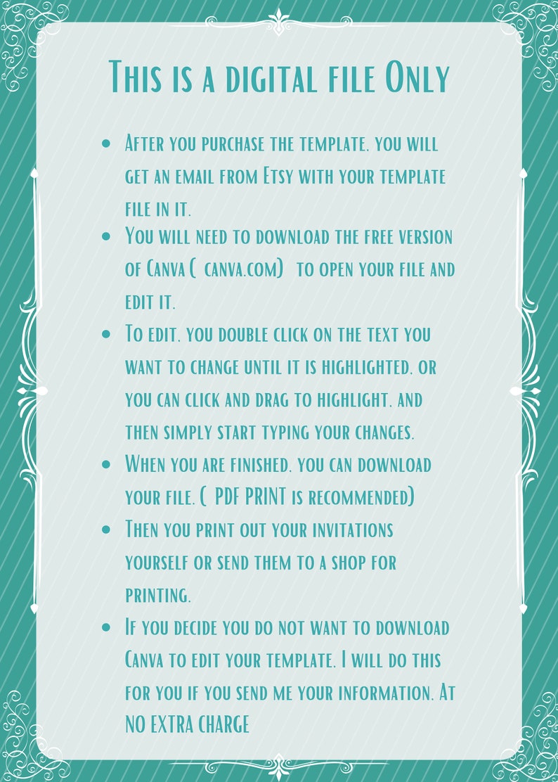 May include: A teal and white striped background with a list of instructions for using a digital file. The text reads: "THIS IS A DIGITAL FILE ONLY. After you purchase the template, you will get an email from Etsy with your template file in it. You will need to download the free version of Canva (canva.com) to open your file and edit it. To edit, you double click on the text you want to change until it is highlighted, or you can click and drag to highlight, and then simply start typing your changes. When you are finished, you can download your file. (PDF print is recommended) Then you print out your invitations yourself or send them to a shop for printing. If you decide you do not want to download Canva to edit your template, I will do this for you if you send me your information. At no extra charge."