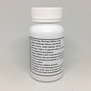May include: White plastic bottle with a black label. The label reads "Pure Moringa (Moringa oleifera) and Alfalfa (Medicago Sativa) Leaf Powder Vegan, Kosher, Halal Capsule, 350mg Directions: Take 1-3 capsules daily or as directed by a healthcare practitioner. Caution: Alfalfa is NOT recommended for including those who are pregnant, take blood thinners, or have an autoimmune disorder or a compromised immune system. Keep away from children and pets. This product is not FDA approved and is not intended to diagnose, treat, cure, or prevent any disease. www.etsy.com/shop/ForestHillsRemedies"