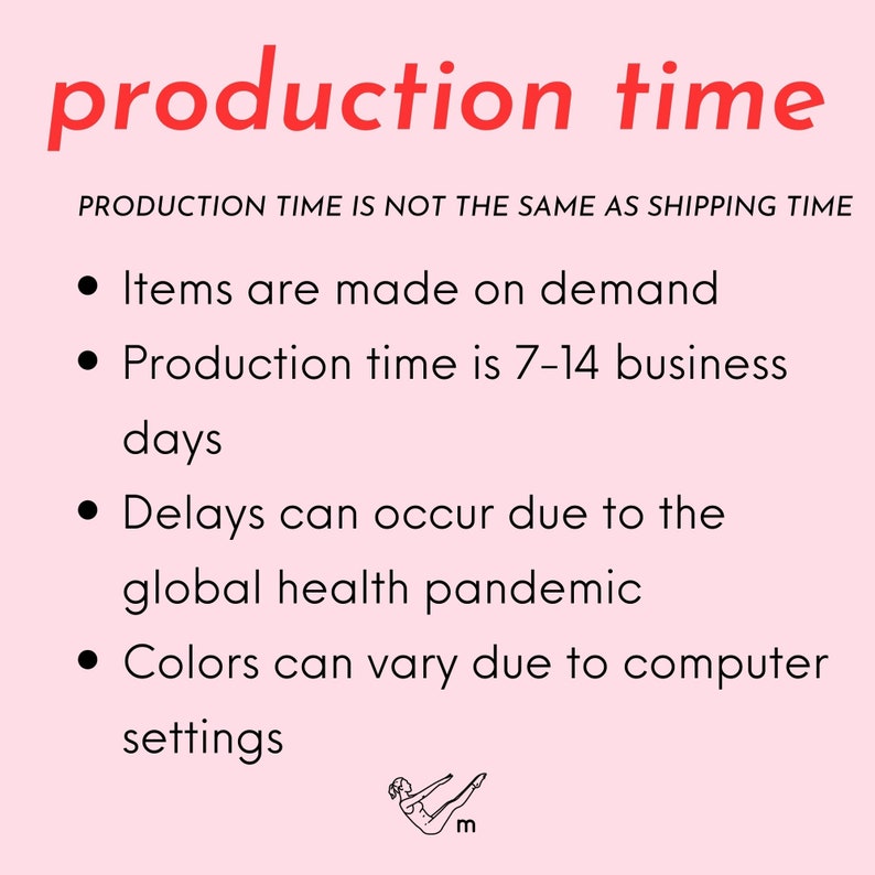 May include: Pink background with black text that reads "production time". Below the text is a smaller black text that reads "PRODUCTION TIME IS NOT THE SAME AS SHIPPING TIME". Below that is a list of four bullet points with black text that reads: "Items are made on demand", "Production time is 7-14 business days", "Delays can occur due to the global health pandemic", and "Colors can vary due to computer settings". At the bottom of the image is a black line drawing of a person doing a pilates exercise.