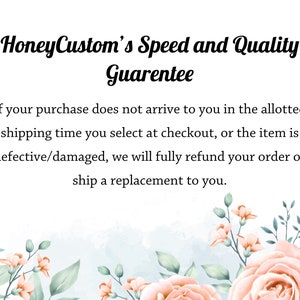 May include: Text overlay on a white background with pink and green floral illustrations. The text reads "HoneyCustom's Speed and Quality Guarentee".  If your purchase does not arrive to you in the allotted shipping time you select at checkout, or the item is defective/damaged, we will fully refund your order or ship a replacement to you.