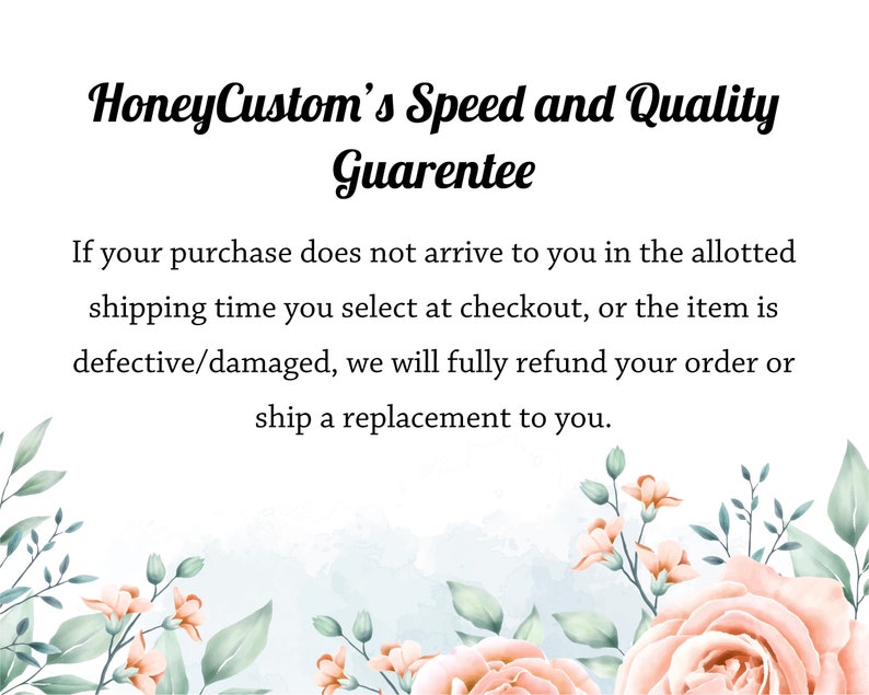 May include: Text overlay on a white background with pink and green floral illustrations. The text reads "HoneyCustom's Speed and Quality Guarentee".  If your purchase does not arrive to you in the allotted shipping time you select at checkout, or the item is defective/damaged, we will fully refund your order or ship a replacement to you.