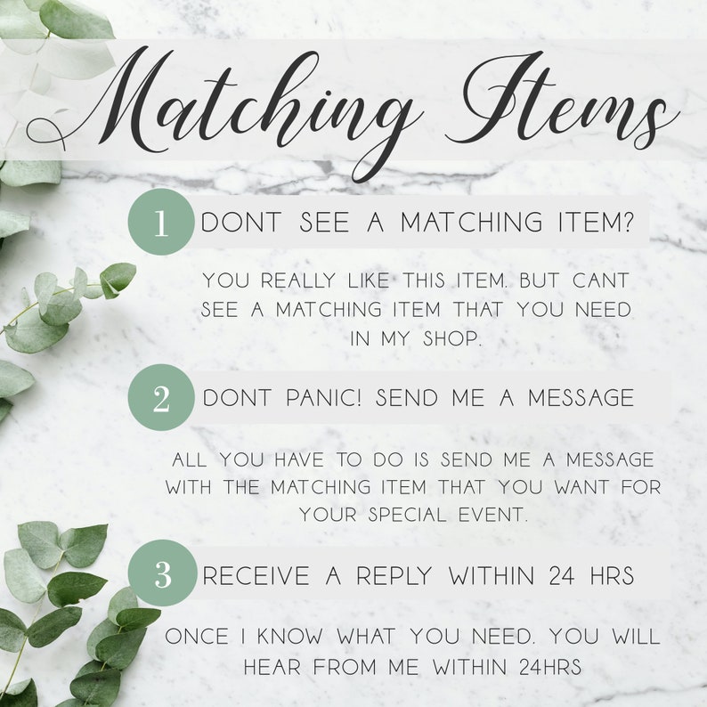 May include: A white marble background with green leaves on the sides. The text "Matching Items" is at the top of the image. Three numbered steps are listed below the text. Step 1: "Don't see a matching item? You really like this item, but can't see a matching item that you need in my shop.". Step 2: "Don't panic! Send me a message. All you have to do is send me a message with the matching item that you want for your special event.". Step 3: "Receive a reply within 24 hrs. Once I know what you need, you will hear from me within 24 hrs."
