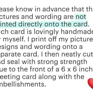 May include: Text explaining that the pictures and wording are not printed directly onto the card. Each card is lovingly handmade by the seller. The seller prints off the picture designs and wording onto a separate card, then neatly cuts and seals it with strong glue to the front of a 15.24 x 15.24 cm greeting card along with embellishments.