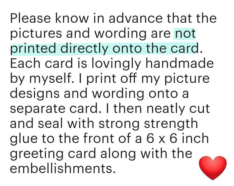 May include: Text explaining that the pictures and wording are not printed directly onto the card. Each card is lovingly handmade by the seller. The seller prints off the picture designs and wording onto a separate card, then neatly cuts and seals it with strong glue to the front of a 15.24 x 15.24 cm greeting card along with embellishments.