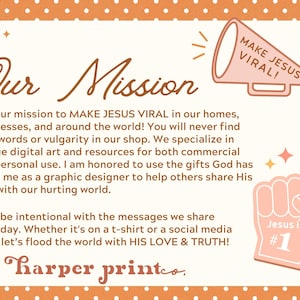 May include: A graphic with an orange polka dot background and a white border. The text "Our Mission" is in a brown font. The text "MAKE JESUS VIRAL!" is in a white font on a pink megaphone. The text "Jesus is #1" is in a white font on a pink foam finger. The text "It is our mission to MAKE JESUS VIRAL in our homes, businesses, and around the world! You will never find cuss words or vulgarity in our shop. We specialize in unique digital art and resources for both commercial and personal use. I am honored to use the gifts God has given me as a graphic designer to help others share His love with our hurting world. Let's be intentional with the messages we share everyday. Whether it's on a t-shirt or a social media post, let's flood the world with HIS LOVE & TRUTH! harper printeo." is in a brown font.
