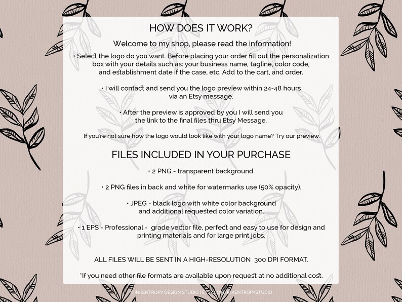 May include: How does it work? Welcome to my shop, please read the information. Select the logo you want. Before placing your order, fill out the personalization box with your details such as: your business name, tagline, color code, and establishment date if the case, etc. Add to the cart, and order. I will contact and send you the logo preview within 24-48 hours via an Etsy message. After the preview is approved by you I will send you the link to the final files thru Etsy Message. If you're not sure how the logo would look like with your logo name? Try our preview. Files included in your purchase: 2 PNG - transparent background. 2 PNG files in back and white for watermarks use (50% opacity). JPEG - black logo with white color background and additional requested color variation. 1 EPS - Professional grade vector file, perfect and easy to use for design and printing materials and for large print jobs. All files will be sent in a high-resolution 300 DPI format. If you need other file formats are available upon request at no additional cost.
