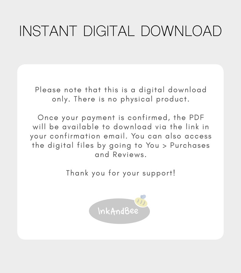 May include: Text on a white background that reads "INSTANT DIGITAL DOWNLOAD."  The text continues, "Please note that this is a digital download only. There is no physical product. Once your payment is confirmed, the PDF will be available to download via the link in your confirmation email. You can also access the digital files by going to You > Purchases and Reviews. Thank you for your support!"  A small logo with a bee and the text "InkAndBee" is at the bottom of the page.