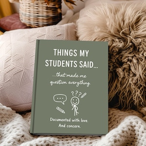May include: A sage green journal titled "THINGS MY STUDENTS SAID..." with white text and illustrations. The text reads "...that made me question everything." and "Documented with love. And concern."