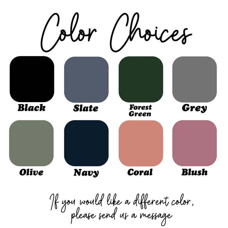 May include: Image displaying color options: Black, Slate, Forest Green, Grey, Olive, Navy, Coral, and Blush. Text reads "Color Choices" and "If you would like a different color, please send us a message."
