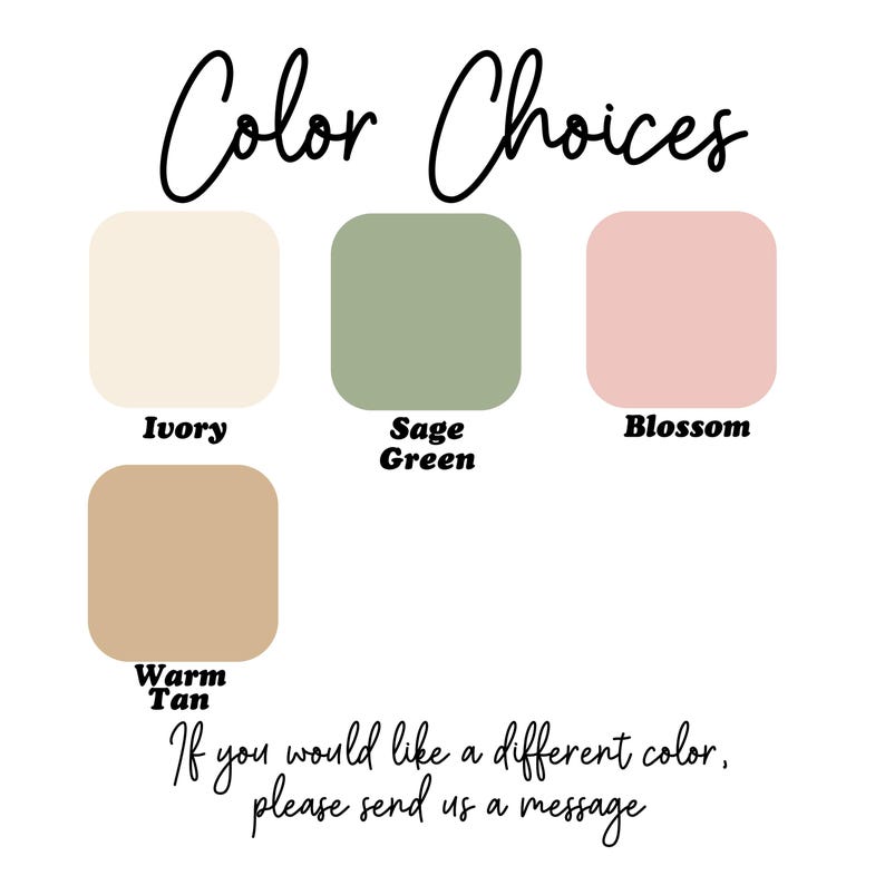 May include: A color chart titled Color Choices displaying four rounded squares in ivory, sage green, blossom, and warm tan. Each square is labeled with its respective color name. The text at the bottom reads: If you would like a different color, please send us a message.
