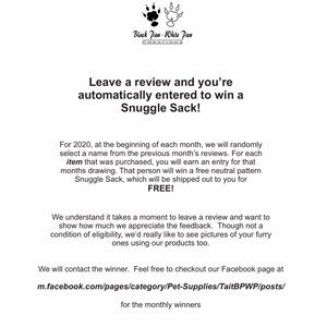May include: Black Paw White Paw Creations logo with text "Leave a review and you're automatically entered to win a Snuggle Sack!"  For 2020, at the beginning of each month, we will randomly select a name from the previous month's reviews. For each item that was purchased, you will earn an entry for that months drawing. That person will win a free neutral pattern Snuggle Sack, which will be shipped out to you for FREE! We understand it takes a moment to leave a review and want to show how much we appreciate the feedback. Though not a condition of eligibility, we'd really like to see pictures of your furry ones using our products too. We will contact the winner. Feel free to checkout our Facebook page at m.facebook.com/pages/category/Pet-Supplies/TaitBPWP/posts/ for the monthly winners.
