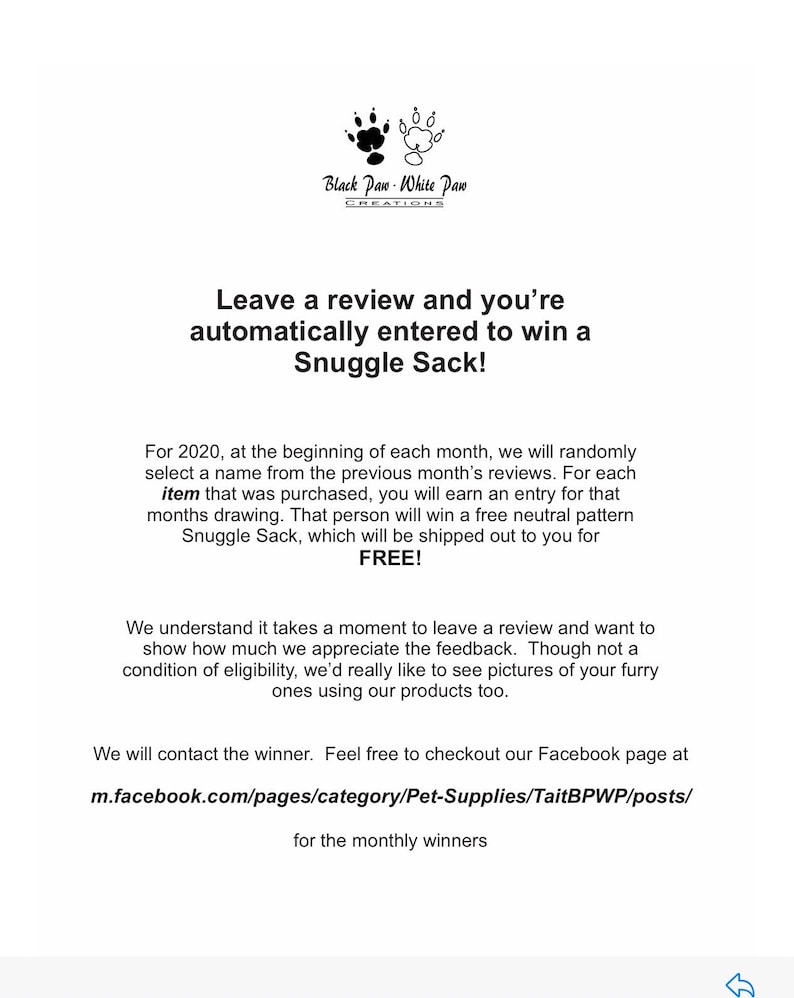 May include: Black Paw White Paw Creations logo with text "Leave a review and you're automatically entered to win a Snuggle Sack!"  For 2020, at the beginning of each month, we will randomly select a name from the previous month's reviews. For each item that was purchased, you will earn an entry for that months drawing. That person will win a free neutral pattern Snuggle Sack, which will be shipped out to you for FREE! We understand it takes a moment to leave a review and want to show how much we appreciate the feedback. Though not a condition of eligibility, we'd really like to see pictures of your furry ones using our products too. We will contact the winner. Feel free to checkout our Facebook page at m.facebook.com/pages/category/Pet-Supplies/TaitBPWP/posts/ for the monthly winners.
