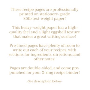 May include: Text on a white background describing recipe pages printed on 80lb text-weight paper. The pages are pre-lined, double-sided, and come pre-punched for a 3-ring binder. The text says "These recipe pages are professionally printed on stationery-grade 80lb text-weight paper! This heavy-weight paper has a high-quality feel and a light eggshell texture that makes a great writing surface! Pre-lined pages have plenty of room to write out each of your recipes, with sections for ingredients, directions, and other notes! Pages are double-sided, and come pre-punched for your 3-ring recipe binder! -See description below- "