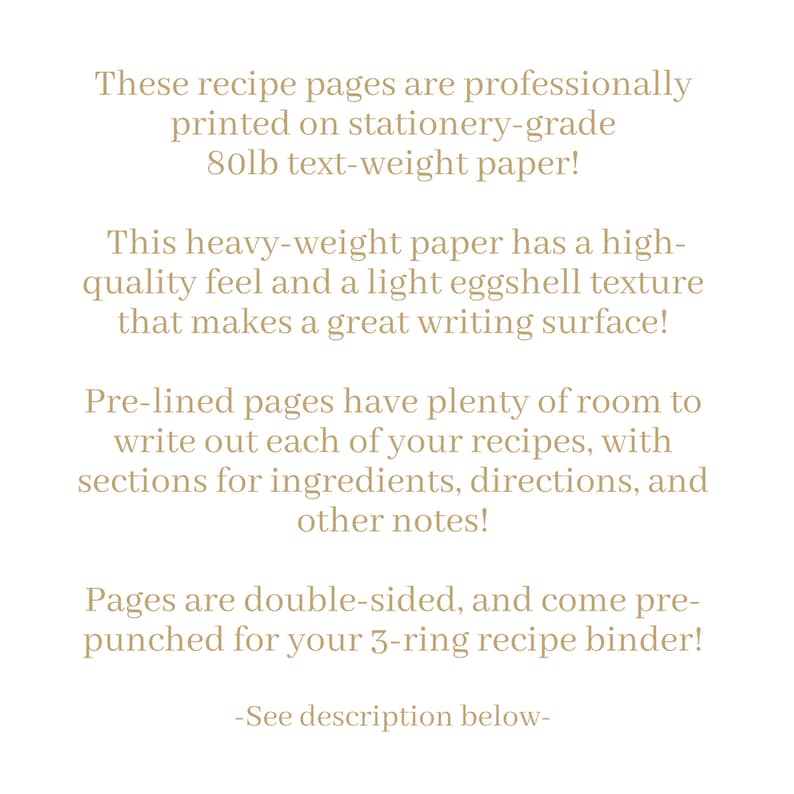 May include: Text on a white background describing recipe pages printed on 80lb text-weight paper. The pages are pre-lined, double-sided, and come pre-punched for a 3-ring binder. The text says "These recipe pages are professionally printed on stationery-grade 80lb text-weight paper! This heavy-weight paper has a high-quality feel and a light eggshell texture that makes a great writing surface! Pre-lined pages have plenty of room to write out each of your recipes, with sections for ingredients, directions, and other notes! Pages are double-sided, and come pre-punched for your 3-ring recipe binder! -See description below- "