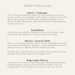 May include: Shop policies for a personalized business. Returns and exchanges are not accepted due to the custom nature of the products. Cancellations are accepted within 6 hours of purchase. The shop is not responsible for delays or lost packages, but will help resolve any issues. If there is a mistake with the order, it will be corrected at no charge. If a broken package is received, a photo of the item in the box should be included within 7 days of receipt for a replacement.