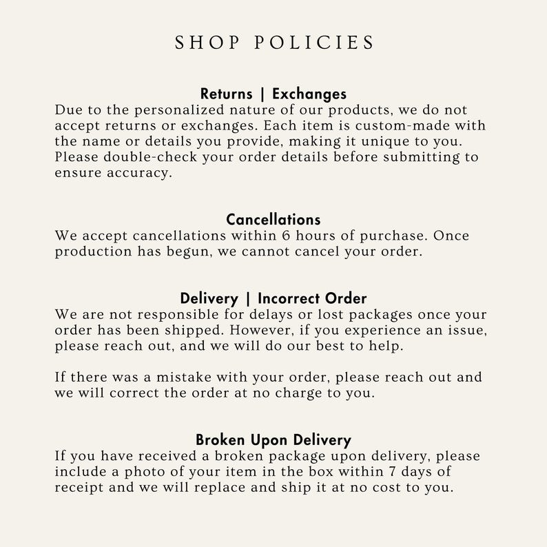 May include: Shop policies for a personalized business. Returns and exchanges are not accepted due to the custom nature of the products. Cancellations are accepted within 6 hours of purchase. The shop is not responsible for delays or lost packages, but will help resolve any issues. If there is a mistake with the order, it will be corrected at no charge. If a broken package is received, a photo of the item in the box should be included within 7 days of receipt for a replacement.