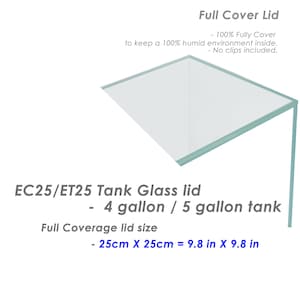 May include: A clear glass lid for a 4 or 5 gallon tank. The lid is 9.8 inches by 9.8 inches and is designed to keep a 100% humid environment inside.  EC25/ET25 Tank Glass lid - 4 gallon / 5 gallon tank Full Coverage lid size - 25cm X 25cm = 9.8 in X 9.8 in
