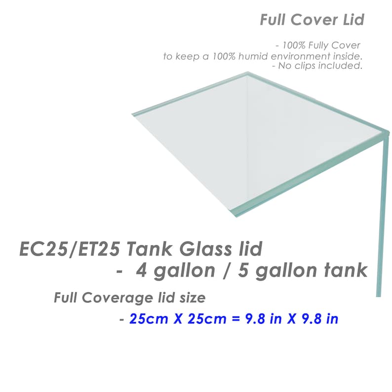 May include: A clear glass lid for a 4 or 5 gallon tank. The lid is 9.8 inches by 9.8 inches and is designed to keep a 100% humid environment inside.  EC25/ET25 Tank Glass lid - 4 gallon / 5 gallon tank Full Coverage lid size - 25cm X 25cm = 9.8 in X 9.8 in
