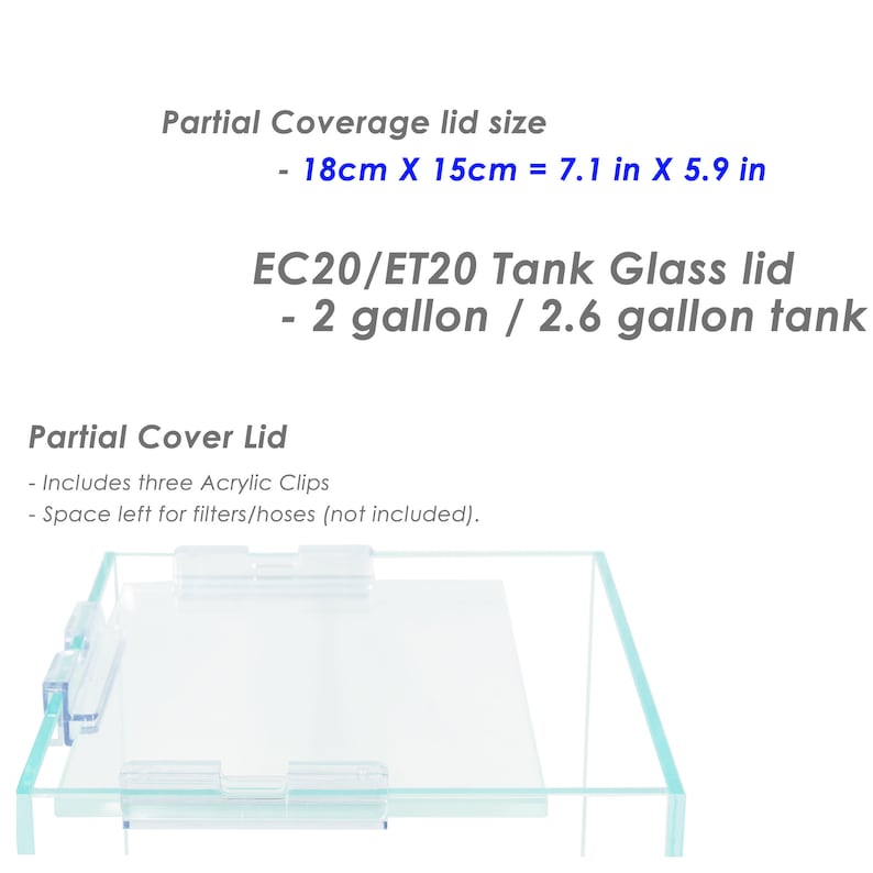May include: A clear glass lid for a 2 gallon or 2.6 gallon fish tank. The lid is designed to partially cover the tank, leaving space for filters and hoses. The lid includes three acrylic clips for secure attachment. The lid measures 7.1 inches by 5.9 inches.