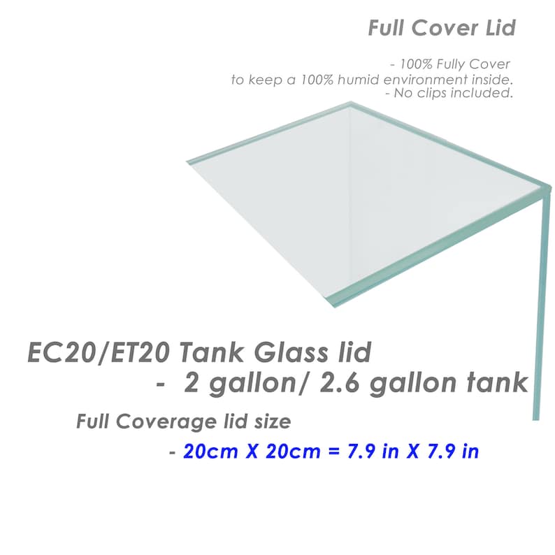 May include: A clear glass lid for a 2 or 2.6 gallon tank. The lid is 7.9 inches by 7.9 inches and is designed to keep a 100% humid environment inside. The lid is labeled "EC20/ET20 Tank Glass lid - 2 gallon/2.6 gallon tank".