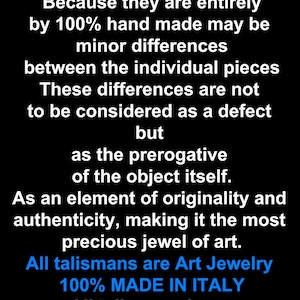 May include: Text on a black background that reads "VERY IMPORTANT!!! Because they are entirely by 100% hand made may be minor differences between the individual pieces These differences are not to be considered as a defect but as the prerogative of the object itself. As an element of originality and authenticity, making it the most precious jewel of art. All talismans are Art Jewelry 100% MADE IN ITALY All talismans have MAGICAL POWERS"