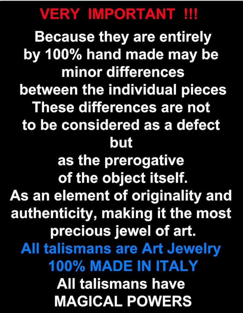 May include: Text on a black background that reads "VERY IMPORTANT!!! Because they are entirely by 100% hand made may be minor differences between the individual pieces These differences are not to be considered as a defect but as the prerogative of the object itself. As an element of originality and authenticity, making it the most precious jewel of art. All talismans are Art Jewelry 100% MADE IN ITALY All talismans have MAGICAL POWERS"
