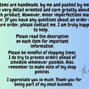 May include: Text on a blue and green background with the message: "All items are handmade, by me and packed by me. I am very detail oriented and care greatly about each product. However, minor imperfections may occur. If you have any questions about an order or future order, please contact me. I am truly happy to help. Please read the description on each item for important information. Please be mindful of shipping times. I do try to process orders ahead of schedule whenever possible. Also, remember to make note of my shop policies. I appreciate you so much. Thank you for being part of my small business."
