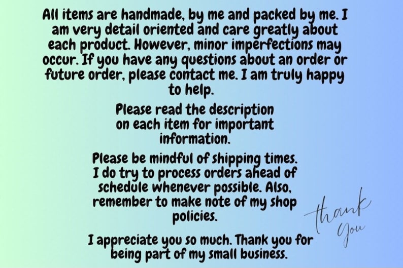 May include: Text on a blue and green background with the message: "All items are handmade, by me and packed by me. I am very detail oriented and care greatly about each product. However, minor imperfections may occur. If you have any questions about an order or future order, please contact me. I am truly happy to help. Please read the description on each item for important information. Please be mindful of shipping times. I do try to process orders ahead of schedule whenever possible. Also, remember to make note of my shop policies. I appreciate you so much. Thank you for being part of my small business."
