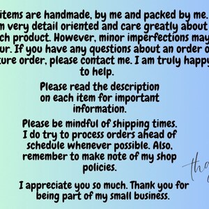 May include: Text on a light blue and green background with a message about handmade items, shipping times, and shop policies. The text reads: "All items are handmade, by me and packed by me. I am very detail oriented and care greatly about each product. However, minor imperfections may occur. If you have any questions about an order or future order, please contact me. I am truly happy to help. Please read the description on each item for important information. Please be mindful of shipping times. I do try to process orders ahead of schedule whenever possible. Also, remember to make note of my shop policies. I appreciate you so much. Thank you for being part of my small business."