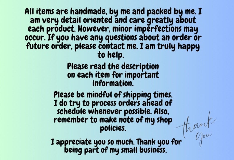 May include: Text on a light blue and green background with a message about handmade items, shipping times, and shop policies. The text reads: "All items are handmade, by me and packed by me. I am very detail oriented and care greatly about each product. However, minor imperfections may occur. If you have any questions about an order or future order, please contact me. I am truly happy to help. Please read the description on each item for important information. Please be mindful of shipping times. I do try to process orders ahead of schedule whenever possible. Also, remember to make note of my shop policies. I appreciate you so much. Thank you for being part of my small business."